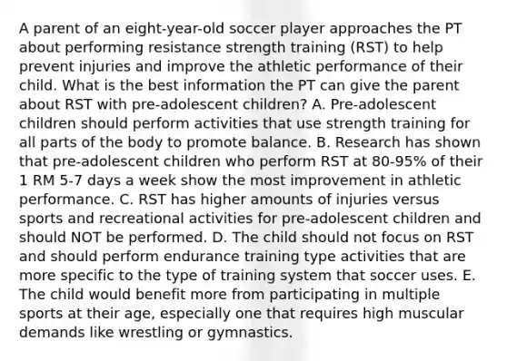 A parent of an eight-year-old soccer player approaches the PT about performing resistance strength training (RST) to help prevent injuries and improve the athletic performance of their child. What is the best information the PT can give the parent about RST with pre-adolescent children? A. Pre-adolescent children should perform activities that use strength training for all parts of the body to promote balance. B. Research has shown that pre-adolescent children who perform RST at 80-95% of their 1 RM 5-7 days a week show the most improvement in athletic performance. C. RST has higher amounts of injuries versus sports and recreational activities for pre-adolescent children and should NOT be performed. D. The child should not focus on RST and should perform endurance training type activities that are more specific to the type of training system that soccer uses. E. The child would benefit more from participating in multiple sports at their age, especially one that requires high muscular demands like wrestling or gymnastics.