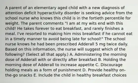 A parent of an elementary aged child with a new diagnosis of attention deficit hyperactivity disorder is seeking advice from the school nurse who knows this child is in the fortieth percentile for weight. The parent comments "I am at my wits end with this child! He takes forever to eat breakfast, and rarely finishes a meal. I've resorted to making him miss breakfast if he cannot eat in a timely manner to avoid being late for school!" The school nurse knows he had been prescribed Adderall 5 mg twice daily. Based on this information, the nurse will suggest which of the following? (Select all that apply.) A. Administering the morning dose of Adderall with or directly after breakfast B. Holding the morning dose of Adderall to increase appetite C. Discourage holding meals as a form of punishment D. Provide healthy on-the-go snacks E. Include the child in healthy breakfast choices