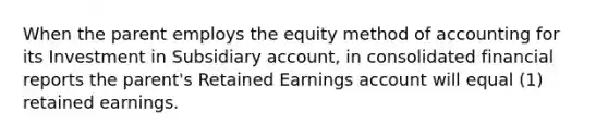 When the parent employs the equity method of accounting for its Investment in Subsidiary account, in consolidated financial reports the parent's Retained Earnings account will equal (1) retained earnings.