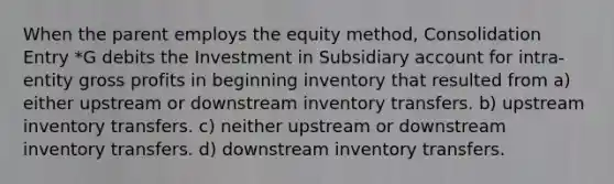 When the parent employs the equity method, Consolidation Entry *G debits the Investment in Subsidiary account for intra-entity gross profits in beginning inventory that resulted from a) either upstream or downstream inventory transfers. b) upstream inventory transfers. c) neither upstream or downstream inventory transfers. d) downstream inventory transfers.