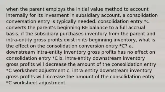 when the parent employs the initial value method to account internally for its invesment in subsidiary account, a consolidation conversation entry is typically needed. consolidation entry *C converts the parent's beginning RE balance to a full accrual basis. if the subsidiary purchases inventory from the parent and intra-entity gross profits exist in its beginning inventory, what is the effect on the consolidation conversion entry *C? a. downstream intra-entity inventory gross profits has no effect on consolidation entry *C b. intra-entity downstream inventory gross profits will decrease the amount of the consolidation entry *C worksheet adjustment c. intra-entity downstream inventory gross profits will increase the amount of the consolidation entry *C worksheet adjustment