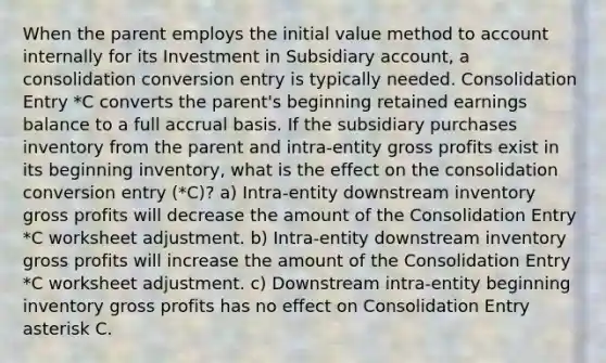 When the parent employs the initial value method to account internally for its Investment in Subsidiary account, a consolidation conversion entry is typically needed. Consolidation Entry *C converts the parent's beginning retained earnings balance to a full accrual basis. If the subsidiary purchases inventory from the parent and intra-entity gross profits exist in its beginning inventory, what is the effect on the consolidation conversion entry (*C)? a) Intra-entity downstream inventory gross profits will decrease the amount of the Consolidation Entry *C worksheet adjustment. b) Intra-entity downstream inventory gross profits will increase the amount of the Consolidation Entry *C worksheet adjustment. c) Downstream intra-entity beginning inventory gross profits has no effect on Consolidation Entry asterisk C.