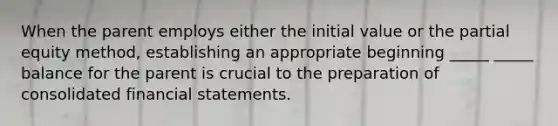 When the parent employs either the initial value or the partial equity method, establishing an appropriate beginning _____ _____ balance for the parent is crucial to the preparation of consolidated financial statements.