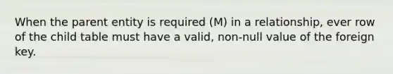 When the parent entity is required (M) in a relationship, ever row of the child table must have a valid, non-null value of the foreign key.