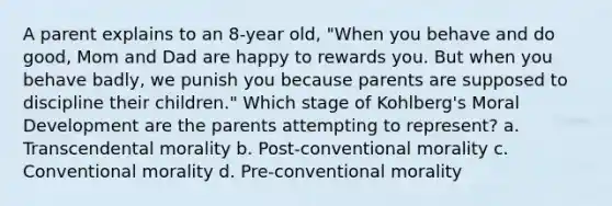 A parent explains to an 8-year old, "When you behave and do good, Mom and Dad are happy to rewards you. But when you behave badly, we punish you because parents are supposed to discipline their children." Which stage of Kohlberg's Moral Development are the parents attempting to represent? a. Transcendental morality b. Post-conventional morality c. Conventional morality d. Pre-conventional morality