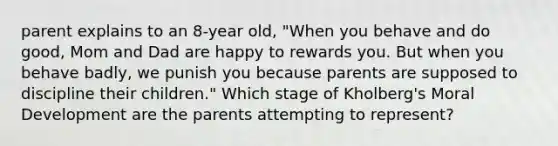 parent explains to an 8-year old, "When you behave and do good, Mom and Dad are happy to rewards you. But when you behave badly, we punish you because parents are supposed to discipline their children." Which stage of Kholberg's Moral Development are the parents attempting to represent?