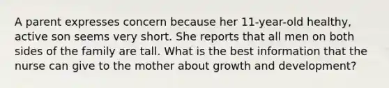 A parent expresses concern because her 11-year-old healthy, active son seems very short. She reports that all men on both sides of the family are tall. What is the best information that the nurse can give to the mother about <a href='https://www.questionai.com/knowledge/kde2iCObwW-growth-and-development' class='anchor-knowledge'>growth and development</a>?