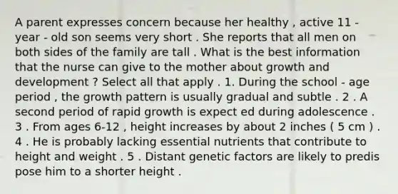 A parent expresses concern because her healthy , active 11 - year - old son seems very short . She reports that all men on both sides of the family are tall . What is the best information that the nurse can give to the mother about growth and development ? Select all that apply . 1. During the school - age period , the growth pattern is usually gradual and subtle . 2 . A second period of rapid growth is expect ed during adolescence . 3 . From ages 6-12 , height increases by about 2 inches ( 5 cm ) . 4 . He is probably lacking essential nutrients that contribute to height and weight . 5 . Distant genetic factors are likely to predis pose him to a shorter height .