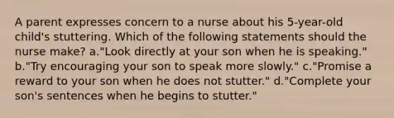 A parent expresses concern to a nurse about his 5-year-old child's stuttering. Which of the following statements should the nurse make? a."Look directly at your son when he is speaking." b."Try encouraging your son to speak more slowly." c."Promise a reward to your son when he does not stutter." d."Complete your son's sentences when he begins to stutter."