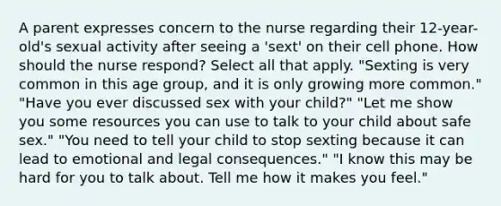 A parent expresses concern to the nurse regarding their 12-year-old's sexual activity after seeing a 'sext' on their cell phone. How should the nurse respond? Select all that apply. "Sexting is very common in this age group, and it is only growing more common." "Have you ever discussed sex with your child?" "Let me show you some resources you can use to talk to your child about safe sex." "You need to tell your child to stop sexting because it can lead to emotional and legal consequences." "I know this may be hard for you to talk about. Tell me how it makes you feel."