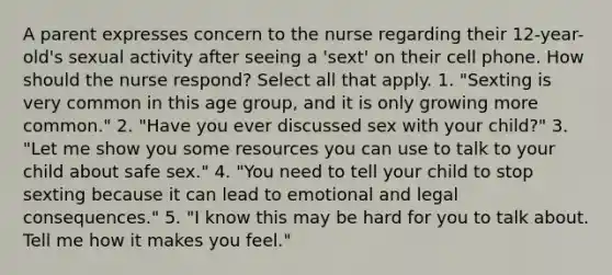 A parent expresses concern to the nurse regarding their 12-year-old's sexual activity after seeing a 'sext' on their cell phone. How should the nurse respond? Select all that apply. 1. "Sexting is very common in this age group, and it is only growing more common." 2. "Have you ever discussed sex with your child?" 3. "Let me show you some resources you can use to talk to your child about safe sex." 4. "You need to tell your child to stop sexting because it can lead to emotional and legal consequences." 5. "I know this may be hard for you to talk about. Tell me how it makes you feel."