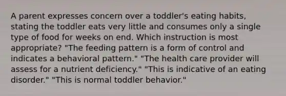 A parent expresses concern over a toddler's eating habits, stating the toddler eats very little and consumes only a single type of food for weeks on end. Which instruction is most appropriate? "The feeding pattern is a form of control and indicates a behavioral pattern." "The health care provider will assess for a nutrient deficiency." "This is indicative of an eating disorder." "This is normal toddler behavior."