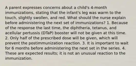 A parent expresses concerns about a child's 4-month immunizations, stating that the infant's leg was warm to the touch, slightly swollen, and red. What should the nurse explain before administering the next set of immunizations? 1. Because of the response the last time, the diphtheria, tetanus, and acellular pertussis (DTaP) booster will not be given at this time. 2. Only half of the prescribed dose will be given, which will prevent the postimmunization reaction. 3. It is important to wait for 6 months before administering the next set in the series. 4. These are expected results; it is not an unusual reaction to the immunization.