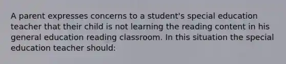 A parent expresses concerns to a student's special education teacher that their child is not learning the reading content in his general education reading classroom. In this situation the special education teacher should: