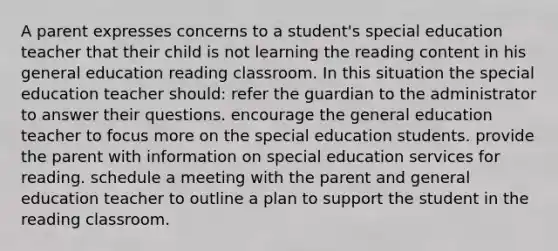 A parent expresses concerns to a student's special education teacher that their child is not learning the reading content in his general education reading classroom. In this situation the special education teacher should: refer the guardian to the administrator to answer their questions. encourage the general education teacher to focus more on the special education students. provide the parent with information on special education services for reading. schedule a meeting with the parent and general education teacher to outline a plan to support the student in the reading classroom.