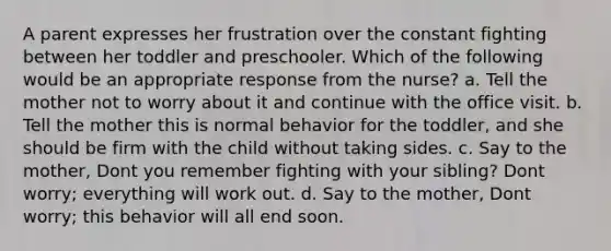 A parent expresses her frustration over the constant fighting between her toddler and preschooler. Which of the following would be an appropriate response from the nurse? a. Tell the mother not to worry about it and continue with the office visit. b. Tell the mother this is normal behavior for the toddler, and she should be firm with the child without taking sides. c. Say to the mother, Dont you remember fighting with your sibling? Dont worry; everything will work out. d. Say to the mother, Dont worry; this behavior will all end soon.