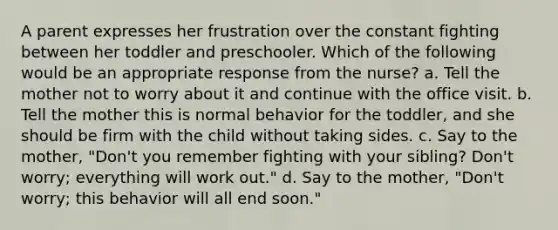 A parent expresses her frustration over the constant fighting between her toddler and preschooler. Which of the following would be an appropriate response from the nurse? a. Tell the mother not to worry about it and continue with the office visit. b. Tell the mother this is normal behavior for the toddler, and she should be firm with the child without taking sides. c. Say to the mother, "Don't you remember fighting with your sibling? Don't worry; everything will work out." d. Say to the mother, "Don't worry; this behavior will all end soon."