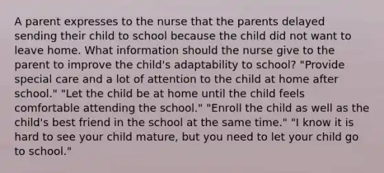 A parent expresses to the nurse that the parents delayed sending their child to school because the child did not want to leave home. What information should the nurse give to the parent to improve the child's adaptability to school? "Provide special care and a lot of attention to the child at home after school." "Let the child be at home until the child feels comfortable attending the school." "Enroll the child as well as the child's best friend in the school at the same time." "I know it is hard to see your child mature, but you need to let your child go to school."