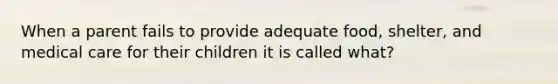 When a parent fails to provide adequate food, shelter, and medical care for their children it is called what?