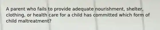 A parent who fails to provide adequate nourishment, shelter, clothing, or health care for a child has committed which form of child maltreatment?