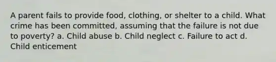 A parent fails to provide food, clothing, or shelter to a child. What crime has been committed, assuming that the failure is not due to poverty? a. Child abuse b. Child neglect c. Failure to act d. Child enticement