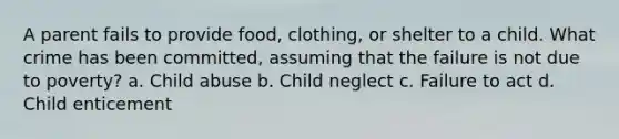 A parent fails to provide food, clothing, or shelter to a child. What crime has been committed, assuming that the failure is not due to poverty? a. Child abuse b. Child neglect c. Failure to act d. Child enticement