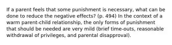 If a parent feels that some punishment is necessary, what can be done to reduce the negative effects? (p. 494) In the context of a warm parent-child relationship, the only forms of punishment that should be needed are very mild (brief time-outs, reasonable withdrawal of privileges, and parental disapproval).