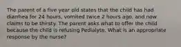 The parent of a five year old states that the child has had diarrhea for 24 hours, vomited twice 2 hours ago, and now claims to be thirsty. The parent asks what to offer the child because the child is refusing Pedialyte. What is an appropriate response by the nurse?