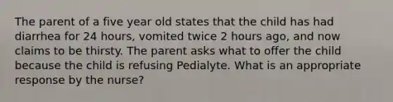 The parent of a five year old states that the child has had diarrhea for 24 hours, vomited twice 2 hours ago, and now claims to be thirsty. The parent asks what to offer the child because the child is refusing Pedialyte. What is an appropriate response by the nurse?