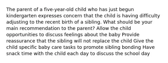 The parent of a five-year-old child who has just begun kindergarten expresses concern that the child is having difficulty adjusting to the recent birth of a sibling. What should be your main recommendation to the parent? Allow the child opportunities to discuss feelings about the baby Provide reassurance that the sibling will not replace the child Give the child specific baby care tasks to promote sibling bonding Have snack time with the child each day to discuss the school day