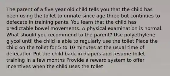 The parent of a five-year-old child tells you that the child has been using the toilet to urinate since age three but continues to defecate in training pants. You learn that the child has predictable bowel movements. A physical examination is normal. What should you recommend to the parent? Use polyethylene glycol until the child is able to regularly use the toilet Place the child on the toilet for 5 to 10 minutes at the usual time of defecation Put the child back in diapers and resume toilet training in a few months Provide a reward system to offer incentives when the child uses the toilet