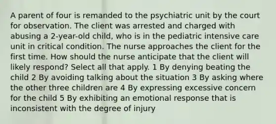 A parent of four is remanded to the psychiatric unit by the court for observation. The client was arrested and charged with abusing a 2-year-old child, who is in the pediatric intensive care unit in critical condition. The nurse approaches the client for the first time. How should the nurse anticipate that the client will likely respond? Select all that apply. 1 By denying beating the child 2 By avoiding talking about the situation 3 By asking where the other three children are 4 By expressing excessive concern for the child 5 By exhibiting an emotional response that is inconsistent with the degree of injury