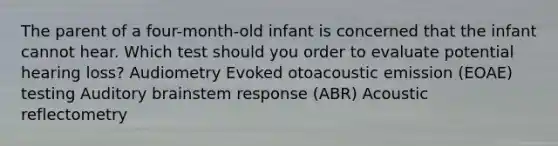 The parent of a four-month-old infant is concerned that the infant cannot hear. Which test should you order to evaluate potential hearing loss? Audiometry Evoked otoacoustic emission (EOAE) testing Auditory brainstem response (ABR) Acoustic reflectometry