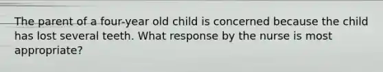 The parent of a four-year old child is concerned because the child has lost several teeth. What response by the nurse is most appropriate?