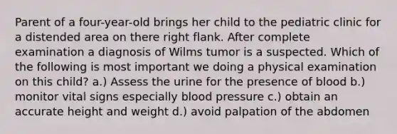 Parent of a four-year-old brings her child to the pediatric clinic for a distended area on there right flank. After complete examination a diagnosis of Wilms tumor is a suspected. Which of the following is most important we doing a physical examination on this child? a.) Assess the urine for the presence of blood b.) monitor vital signs especially blood pressure c.) obtain an accurate height and weight d.) avoid palpation of the abdomen