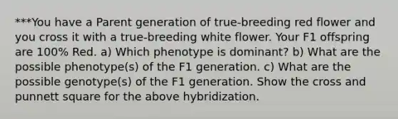 ***You have a Parent generation of true-breeding red flower and you cross it with a true-breeding white flower. Your F1 offspring are 100% Red. a) Which phenotype is dominant? b) What are the possible phenotype(s) of the F1 generation. c) What are the possible genotype(s) of the F1 generation. Show the cross and punnett square for the above hybridization.