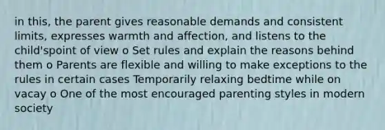 in this, the parent gives reasonable demands and consistent limits, expresses warmth and affection, and listens to the child'spoint of view o Set rules and explain the reasons behind them o Parents are flexible and willing to make exceptions to the rules in certain cases Temporarily relaxing bedtime while on vacay o One of the most encouraged parenting styles in modern society