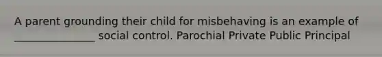 A parent grounding their child for misbehaving is an example of _______________ social control. Parochial Private Public Principal