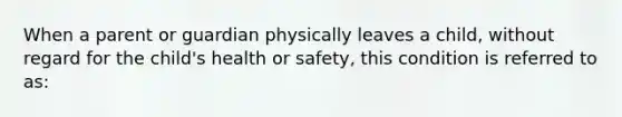 When a parent or guardian physically leaves a child, without regard for the child's health or safety, this condition is referred to as: