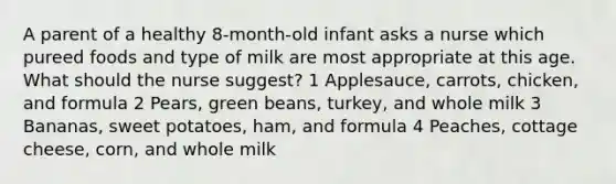 A parent of a healthy 8-month-old infant asks a nurse which pureed foods and type of milk are most appropriate at this age. What should the nurse suggest? 1 Applesauce, carrots, chicken, and formula 2 Pears, green beans, turkey, and whole milk 3 Bananas, sweet potatoes, ham, and formula 4 Peaches, cottage cheese, corn, and whole milk