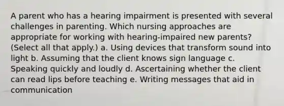 A parent who has a hearing impairment is presented with several challenges in parenting. Which nursing approaches are appropriate for working with hearing-impaired new parents? (Select all that apply.) a. Using devices that transform sound into light b. Assuming that the client knows sign language c. Speaking quickly and loudly d. Ascertaining whether the client can read lips before teaching e. Writing messages that aid in communication