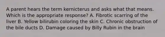 A parent hears the term kernicterus and asks what that means. Which is the appropriate response? A. Fibrotic scarring of the liver B. Yellow bilirubin coloring the skin C. Chronic obstruction of the bile ducts D. Damage caused by Billy Rubin in the brain