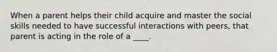 ​When a parent helps their child acquire and master the social skills needed to have successful interactions with peers, that parent is acting in the role of a ____.