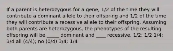 If a parent is heterozygous for a gene, 1/2 of the time they will contribute a dominant allele to their offspring and 1/2 of the time they will contribute a recessive allele to their offspring. Assuming both parents are heterozygous, the phenotypes of the resulting offspring will be _____ dominant and ____ recessive. 1/2; 1/2 1/4; 3/4 all (4/4); no (0/4) 3/4; 1/4