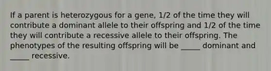 If a parent is heterozygous for a gene, 1/2 of the time they will contribute a dominant allele to their offspring and 1/2 of the time they will contribute a recessive allele to their offspring. The phenotypes of the resulting offspring will be _____ dominant and _____ recessive.