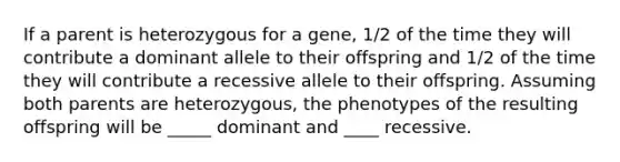 If a parent is heterozygous for a gene, 1/2 of the time they will contribute a dominant allele to their offspring and 1/2 of the time they will contribute a recessive allele to their offspring. Assuming both parents are heterozygous, the phenotypes of the resulting offspring will be _____ dominant and ____ recessive.