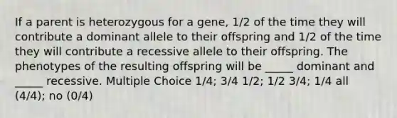 If a parent is heterozygous for a gene, 1/2 of the time they will contribute a dominant allele to their offspring and 1/2 of the time they will contribute a recessive allele to their offspring. The phenotypes of the resulting offspring will be _____ dominant and _____ recessive. Multiple Choice 1/4; 3/4 1/2; 1/2 3/4; 1/4 all (4/4); no (0/4)