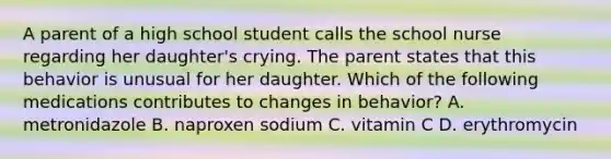 A parent of a high school student calls the school nurse regarding her daughter's crying. The parent states that this behavior is unusual for her daughter. Which of the following medications contributes to changes in behavior? A. metronidazole B. naproxen sodium C. vitamin C D. erythromycin