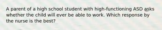 A parent of a high school student with high-functioning ASD asks whether the child will ever be able to work. Which response by the nurse is the best?