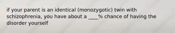 if your parent is an identical (monozygotic) twin with schizophrenia, you have about a ____% chance of having the disorder yourself